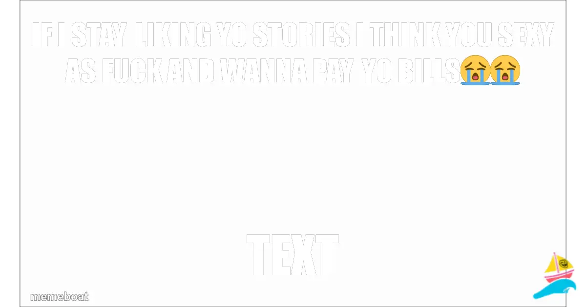 IF I STAY LIKING YO STORIES I THINK YOU SEXY AS FUCK AND WA…